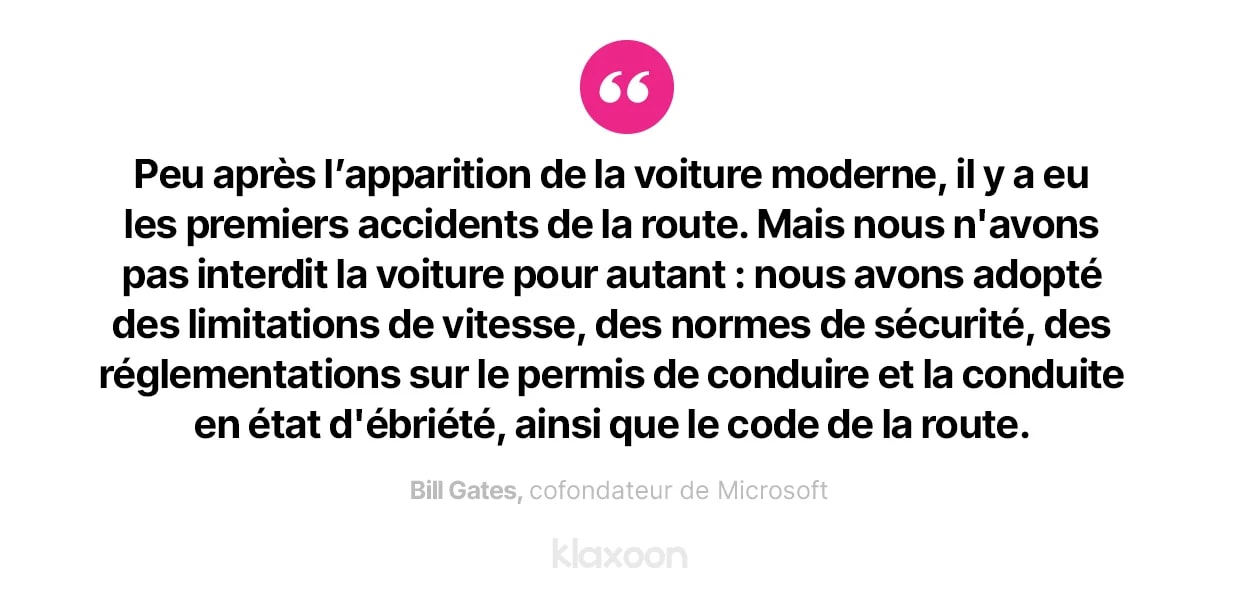 Bill Gates : “Peu après l’apparition de la voiture moderne, il y a eu les premiers accidents de la route. Mais nous n'avons pas interdit la voiture pour autant : nous avons adopté des limitations de vitesse, des normes de sécurité, des réglementations sur le permis de conduire et la conduite en état d'ébriété, ainsi que le code de la route.” | Klaxoon