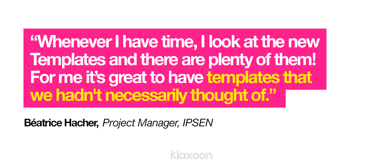 "Whenever I have time, I look at the new Templates and there are plenty of them! For me it’s great to have templates that we hadn't necessarily thought of." Béatrice Hacher, Project Manager, IPSEN