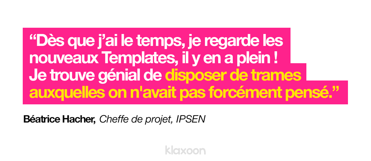 « Dès que j’ai le temps, je regarde les nouveaux Templates, il y en a plein ! Je trouve génial de disposer de trames auxquelles on n'avait pas forcément pensé. » Béatrice Hacher, Cheffe de projet, IPSEN