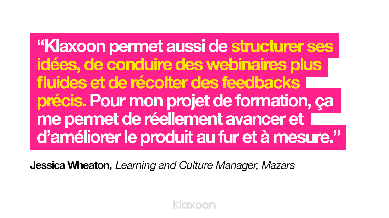 Klaxoon permet aussi de structurer ses idées, de conduire des webinaires plus fluides et de récolter des feedbacks précis. Pour mon projet de formation, ça me permet de réellement avancer et d’améliorer le produit au fur et à mesure. | Klaxoon